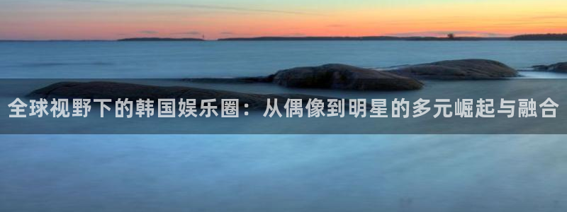 君临国际注册：全球视野下的韩国娱乐圈：从偶像到明星的多元崛起与融合